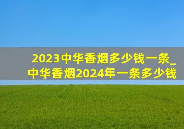 2023中华香烟多少钱一条_中华香烟2024年一条多少钱