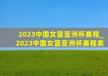 2023中国女篮亚洲杯赛程_2023中国女篮亚洲杯赛程表