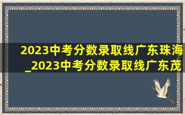 2023中考分数录取线广东珠海_2023中考分数录取线广东茂名信宜