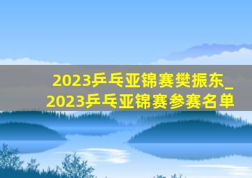 2023乒乓亚锦赛樊振东_2023乒乓亚锦赛参赛名单