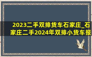 2023二手双排货车石家庄_石家庄二手2024年双排小货车报价