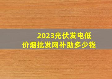 2023光伏发电(低价烟批发网)补助多少钱