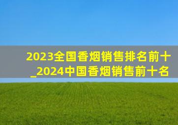 2023全国香烟销售排名前十_2024中国香烟销售前十名