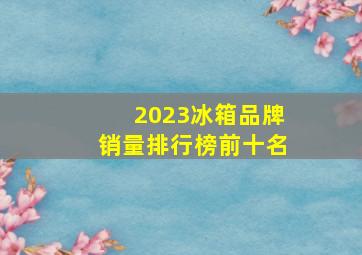 2023冰箱品牌销量排行榜前十名