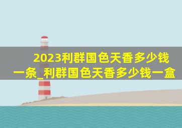 2023利群国色天香多少钱一条_利群国色天香多少钱一盒