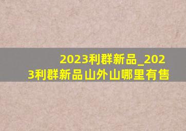 2023利群新品_2023利群新品山外山哪里有售