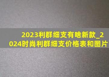 2023利群细支有啥新款_2024时尚利群细支价格表和图片