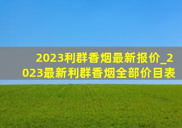 2023利群香烟最新报价_2023最新利群香烟全部价目表