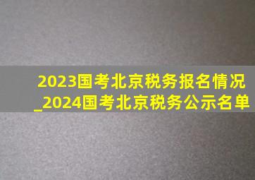 2023国考北京税务报名情况_2024国考北京税务公示名单