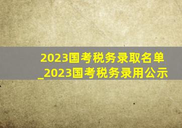 2023国考税务录取名单_2023国考税务录用公示