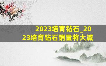 2023培育钻石_2023培育钻石销量将大减