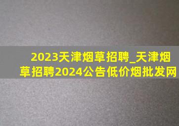 2023天津烟草招聘_天津烟草招聘2024公告(低价烟批发网)