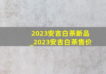 2023安吉白茶新品_2023安吉白茶售价