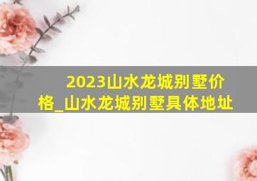 2023山水龙城别墅价格_山水龙城别墅具体地址