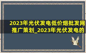 2023年光伏发电(低价烟批发网)推广策划_2023年光伏发电的政策