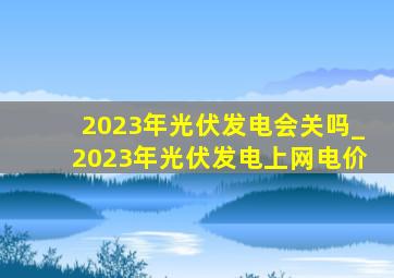 2023年光伏发电会关吗_2023年光伏发电上网电价