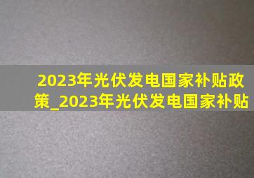 2023年光伏发电国家补贴政策_2023年光伏发电国家补贴
