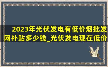 2023年光伏发电有(低价烟批发网)补贴多少钱_光伏发电现在(低价烟批发网)补贴多少钱