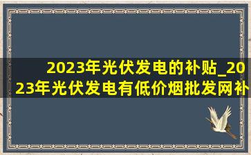 2023年光伏发电的补贴_2023年光伏发电有(低价烟批发网)补贴吗