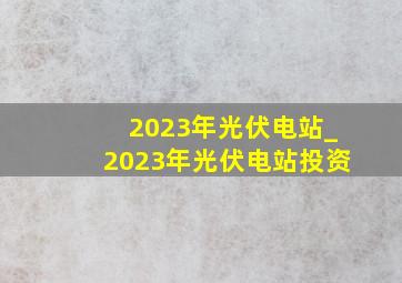 2023年光伏电站_2023年光伏电站投资