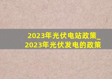 2023年光伏电站政策_2023年光伏发电的政策