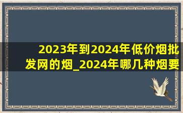 2023年到2024年(低价烟批发网)的烟_2024年哪几种烟要降价