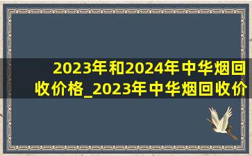 2023年和2024年中华烟回收价格_2023年中华烟回收价格