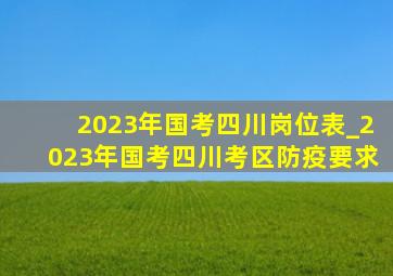 2023年国考四川岗位表_2023年国考四川考区防疫要求