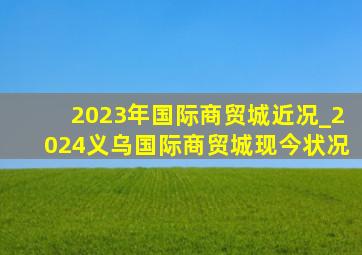 2023年国际商贸城近况_2024义乌国际商贸城现今状况