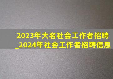 2023年大名社会工作者招聘_2024年社会工作者招聘信息