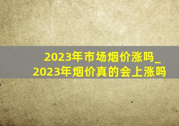 2023年市场烟价涨吗_2023年烟价真的会上涨吗