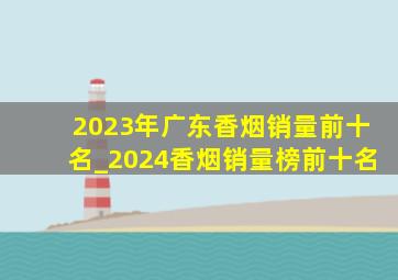 2023年广东香烟销量前十名_2024香烟销量榜前十名