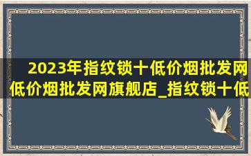 2023年指纹锁十(低价烟批发网)(低价烟批发网)旗舰店_指纹锁十(低价烟批发网)(低价烟批发网)旗舰店