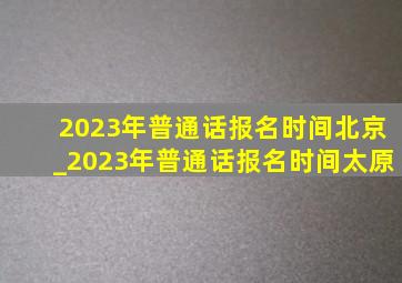 2023年普通话报名时间北京_2023年普通话报名时间太原