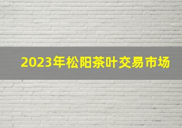 2023年松阳茶叶交易市场