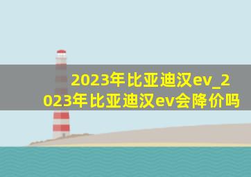 2023年比亚迪汉ev_2023年比亚迪汉ev会降价吗