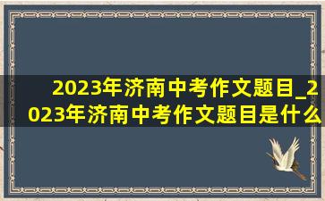 2023年济南中考作文题目_2023年济南中考作文题目是什么