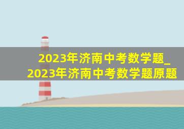 2023年济南中考数学题_2023年济南中考数学题原题