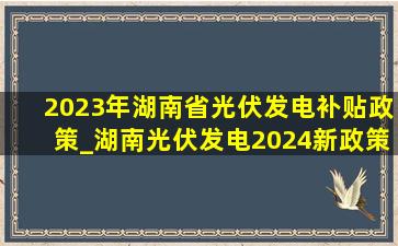 2023年湖南省光伏发电补贴政策_湖南光伏发电2024新政策补贴