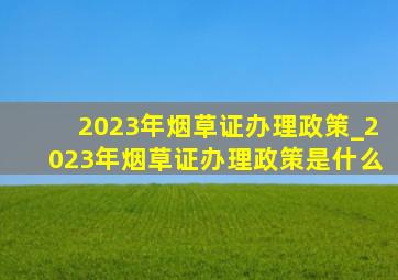 2023年烟草证办理政策_2023年烟草证办理政策是什么