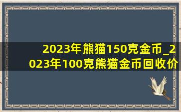 2023年熊猫150克金币_2023年100克熊猫金币回收价目表