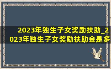 2023年独生子女奖励扶助_2023年独生子女奖励扶助金是多少