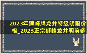 2023年狮峰牌龙井特级明前价格_2023正宗狮峰龙井明前多少钱