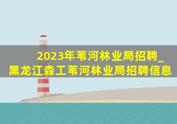 2023年苇河林业局招聘_黑龙江森工苇河林业局招聘信息