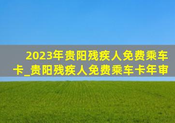 2023年贵阳残疾人免费乘车卡_贵阳残疾人免费乘车卡年审