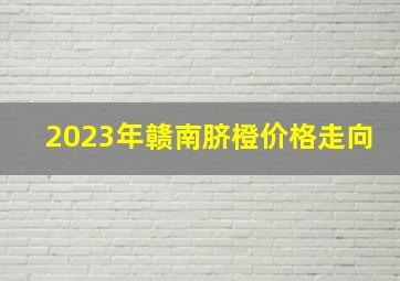 2023年赣南脐橙价格走向