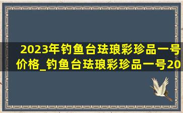 2023年钓鱼台珐琅彩珍品一号价格_钓鱼台珐琅彩珍品一号2024价格