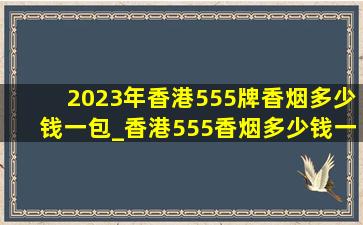 2023年香港555牌香烟多少钱一包_香港555香烟多少钱一条