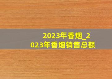 2023年香烟_2023年香烟销售总额