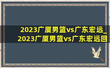 2023广厦男篮vs广东宏远_2023广厦男篮vs广东宏远回放